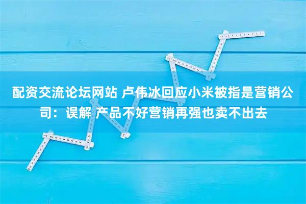 配资交流论坛网站 卢伟冰回应小米被指是营销公司：误解 产品不好营销再强也卖不出去