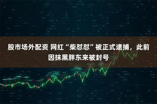 股市场外配资 网红“柴怼怼”被正式逮捕，此前因抹黑胖东来被封号