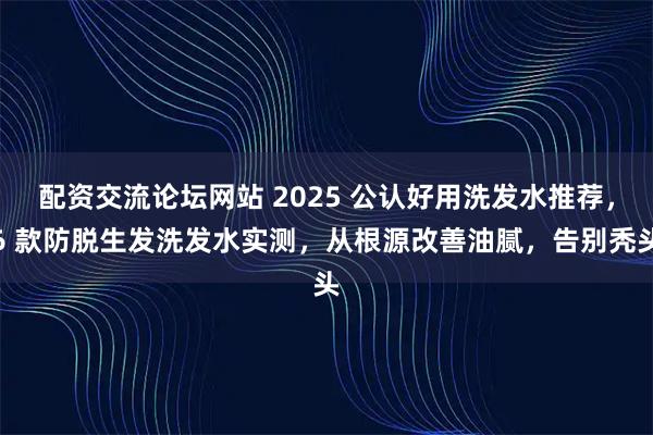 配资交流论坛网站 2025 公认好用洗发水推荐，6 款防脱生发洗发水实测，从根源改善油腻，告别秃头