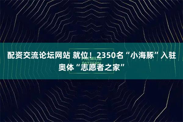 配资交流论坛网站 就位！2350名“小海豚”入驻奥体“志愿者之家”