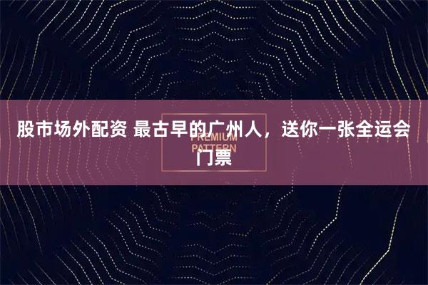 股市场外配资 最古早的广州人，送你一张全运会门票