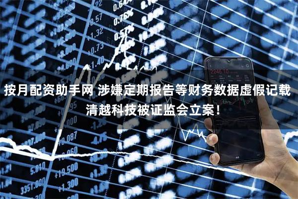 按月配资助手网 涉嫌定期报告等财务数据虚假记载   清越科技被证监会立案！