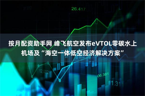 按月配资助手网 峰飞航空发布eVTOL零碳水上机场及“海空一体低空经济解决方案”