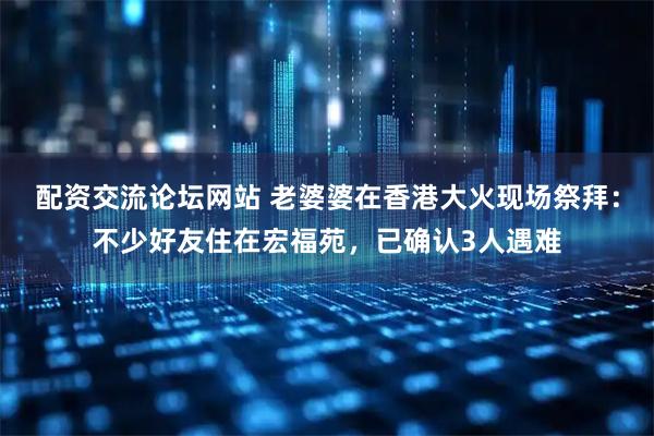 配资交流论坛网站 老婆婆在香港大火现场祭拜：不少好友住在宏福苑，已确认3人遇难