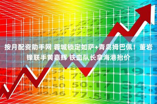 按月配资助手网 蓉城锁定如萨+青岛姆巴佩！董岩锋联手黄嘉辉 铁血队长拿海港抬价