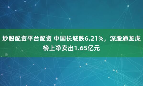 炒股配资平台配资 中国长城跌6.21%，深股通龙虎榜上净卖出1.65亿元