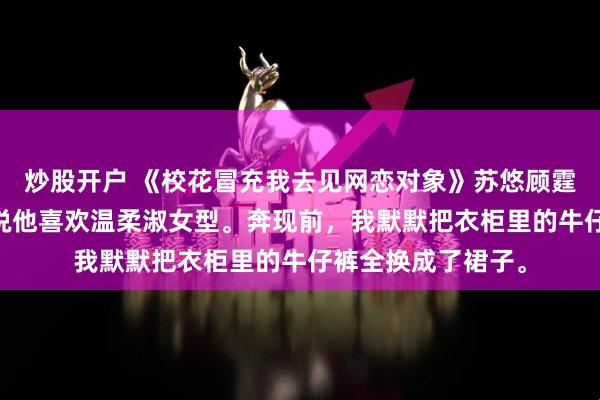 炒股开户 《校花冒充我去见网恋对象》苏悠顾霆琛林薇 网恋对象说他喜欢温柔淑女型。奔现前，我默默把衣柜里的牛仔裤全换成了裙子。