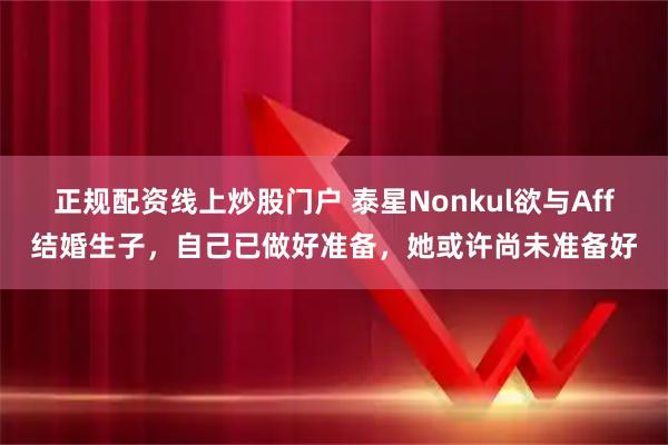 正规配资线上炒股门户 泰星Nonkul欲与Aff结婚生子，自己已做好准备，她或许尚未准备好