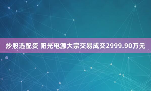炒股选配资 阳光电源大宗交易成交2999.90万元