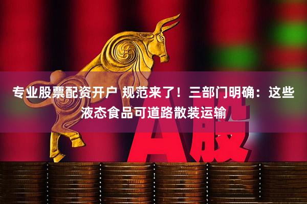 专业股票配资开户 规范来了！三部门明确：这些液态食品可道路散装运输