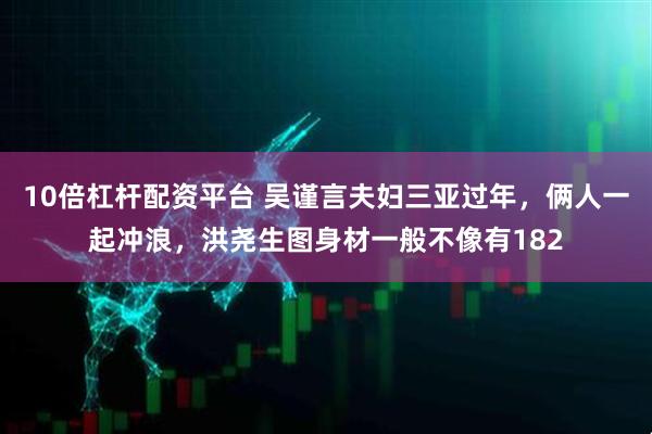 10倍杠杆配资平台 吴谨言夫妇三亚过年，俩人一起冲浪，洪尧生图身材一般不像有182