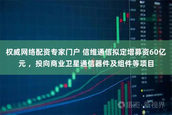 权威网络配资专家门户 信维通信拟定增募资60亿元 ，投向商业卫星通信器件及组件等项目