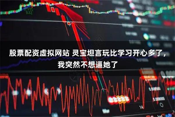 股票配资虚拟网站 灵宝坦言玩比学习开心多了，我突然不想逼她了