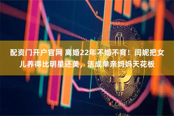 配资门开户官网 离婚22年不婚不育！闫妮把女儿养得比明星还美，活成单亲妈妈天花板