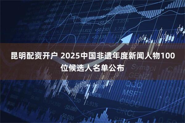昆明配资开户 2025中国非遗年度新闻人物100位候选人名单公布