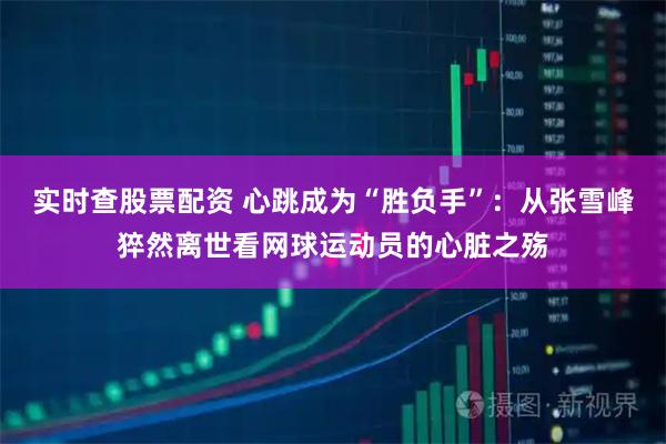 实时查股票配资 心跳成为“胜负手”：从张雪峰猝然离世看网球运动员的心脏之殇
