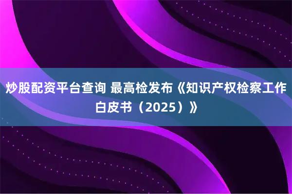 炒股配资平台查询 最高检发布《知识产权检察工作白皮书（2025）》