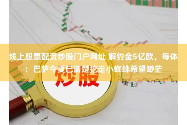 线上股票配资炒股门户网址 解约金5亿欧，每体：巴萨今夏已清楚挖走小蜘蛛希望渺茫