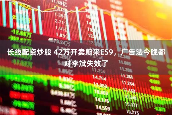 长线配资炒股 42万开卖蔚来ES9，广告法今晚都对李斌失效了