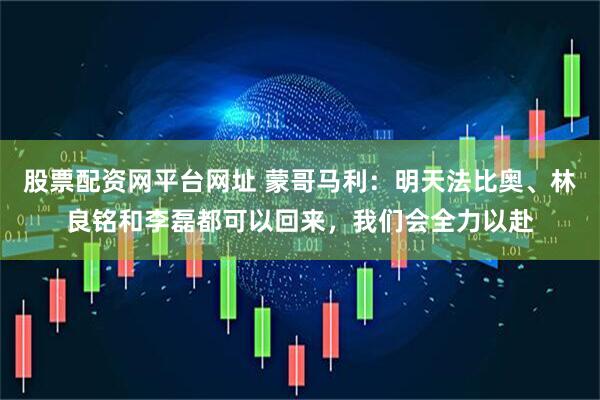 股票配资网平台网址 蒙哥马利：明天法比奥、林良铭和李磊都可以回来，我们会全力以赴