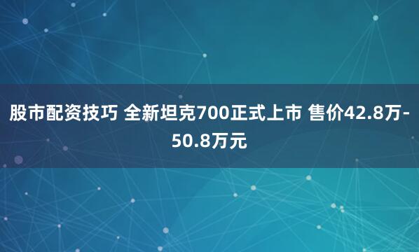 股市配资技巧 全新坦克700正式上市 售价42.8万-50.8万元