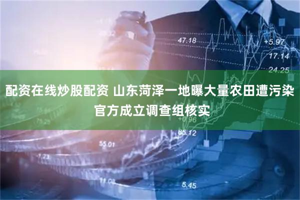 配资在线炒股配资 山东菏泽一地曝大量农田遭污染 官方成立调查组核实