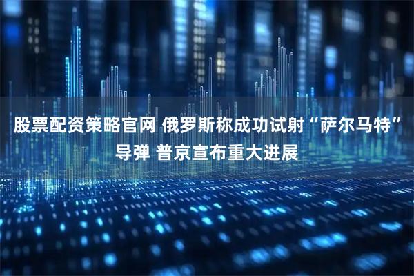 股票配资策略官网 俄罗斯称成功试射“萨尔马特”导弹 普京宣布重大进展