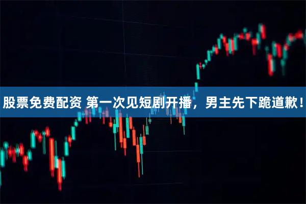 股票免费配资 第一次见短剧开播，男主先下跪道歉！