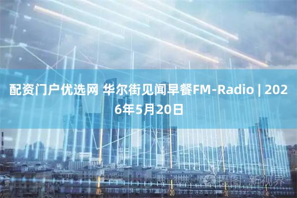 配资门户优选网 华尔街见闻早餐FM-Radio | 2026年5月20日