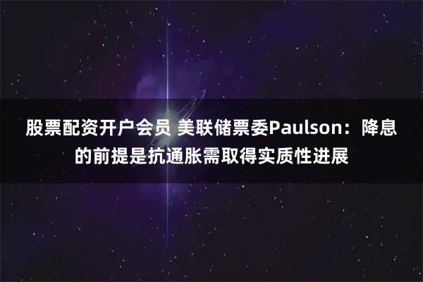 股票配资开户会员 美联储票委Paulson：降息的前提是抗通胀需取得实质性进展