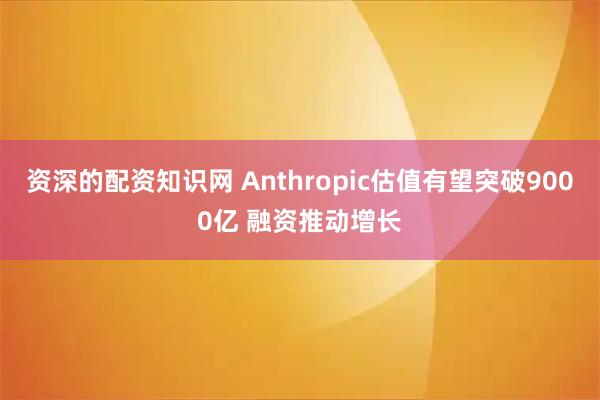 资深的配资知识网 Anthropic估值有望突破9000亿 融资推动增长