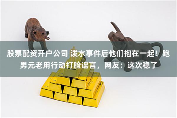 股票配资开户公司 泼水事件后他们抱在一起！跑男元老用行动打脸谣言，网友：这次稳了