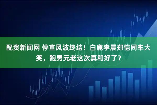 配资新闻网 停宣风波终结！白鹿李晨郑恺同车大笑，跑男元老这次真和好了？