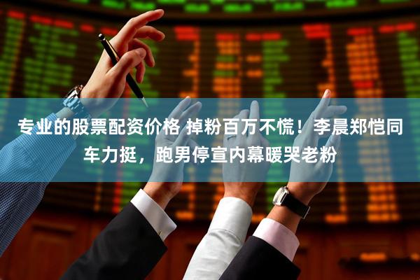 专业的股票配资价格 掉粉百万不慌！李晨郑恺同车力挺，跑男停宣内幕暖哭老粉