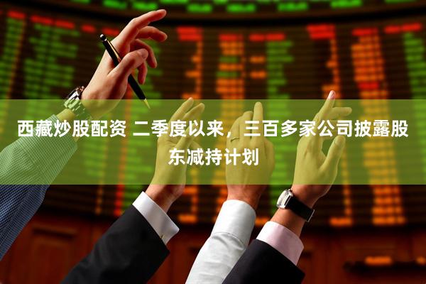 西藏炒股配资 二季度以来，三百多家公司披露股东减持计划