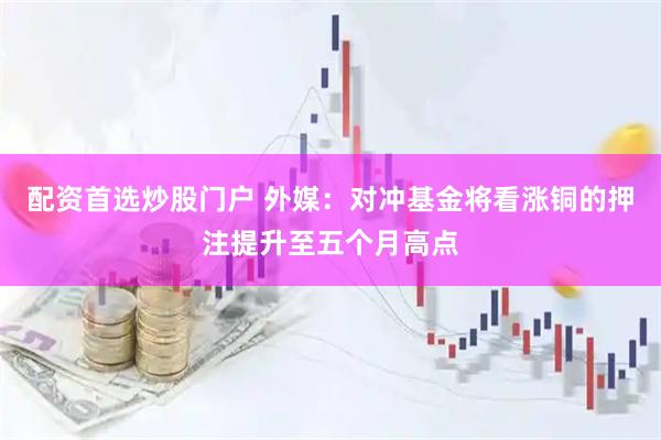配资首选炒股门户 外媒：对冲基金将看涨铜的押注提升至五个月高点