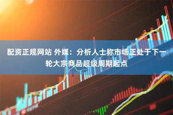 配资正规网站 外媒：分析人士称市场正处于下一轮大宗商品超级周期起点